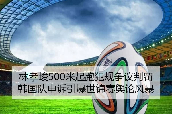 林孝埈500米起跑犯规争议判罚 韩国队申诉引爆世锦赛舆论风暴