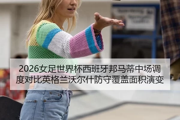 2026女足世界杯西班牙邦马蒂中场调度对比英格兰沃尔什防守覆盖面积演变
